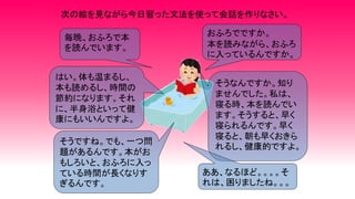 次の絵を見ながら今日習った文法を使って会話を作りなさい。
毎晩、おふろで本
を読んでいます。
おふろでですか。
本を読みながら、おふろ
に入っているんですか。
はい。体も温まるし、
本も読めるし、時間の
節約になります。それ
に、半身浴といって健
康にもいいんですよ。
そうなんですか。知り
ませんでした。私は、
寝る時、本を読んでい
ます。そうすると、早く
寝られるんです。早く
寝ると、朝も早くおきら
れるし、健康的ですよ。
そうですね。でも、一つ問
題があるんです。本がお
もしろいと、おふろに入っ
ている時間が長くなりす
ぎるんです。
ああ、なるほど。。。。そ
れは、困りましたね。。。
 