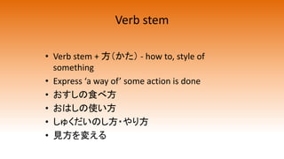 Verb stem
• Verb stem + 方（かた） - how to, style of
something
• Express ‘a way of’ some action is done
• おすしの食べ方
• おはしの使い方
• しゅくだいのし方・やり方
• 見方を変える
 