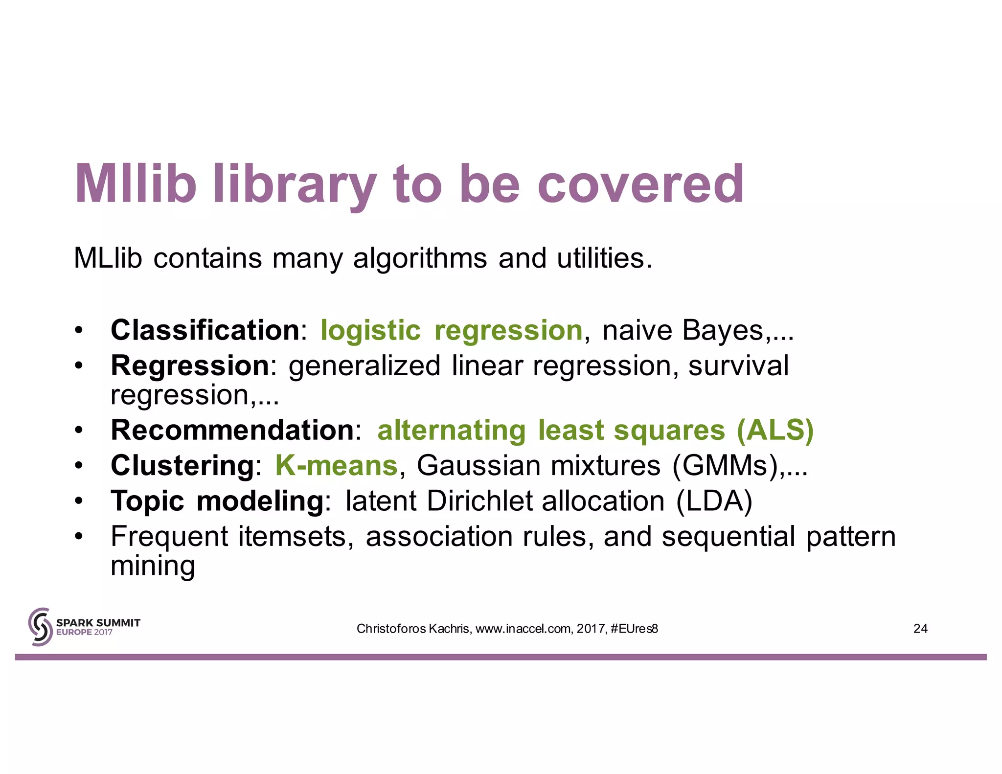 Mllib library to be covered
MLlib contains many algorithms and utilities.
• Classification: logistic regression, naive Bayes,...
• Regression: generalized linear regression, survival
regression,...
• Recommendation: alternating least squares (ALS)
• Clustering: K-means, Gaussian mixtures (GMMs),...
• Topic modeling: latent Dirichlet allocation (LDA)
• Frequent itemsets, association rules, and sequential pattern
mining
24Christoforos Kachris, www.inaccel.com, 2017, #EUres8
 
