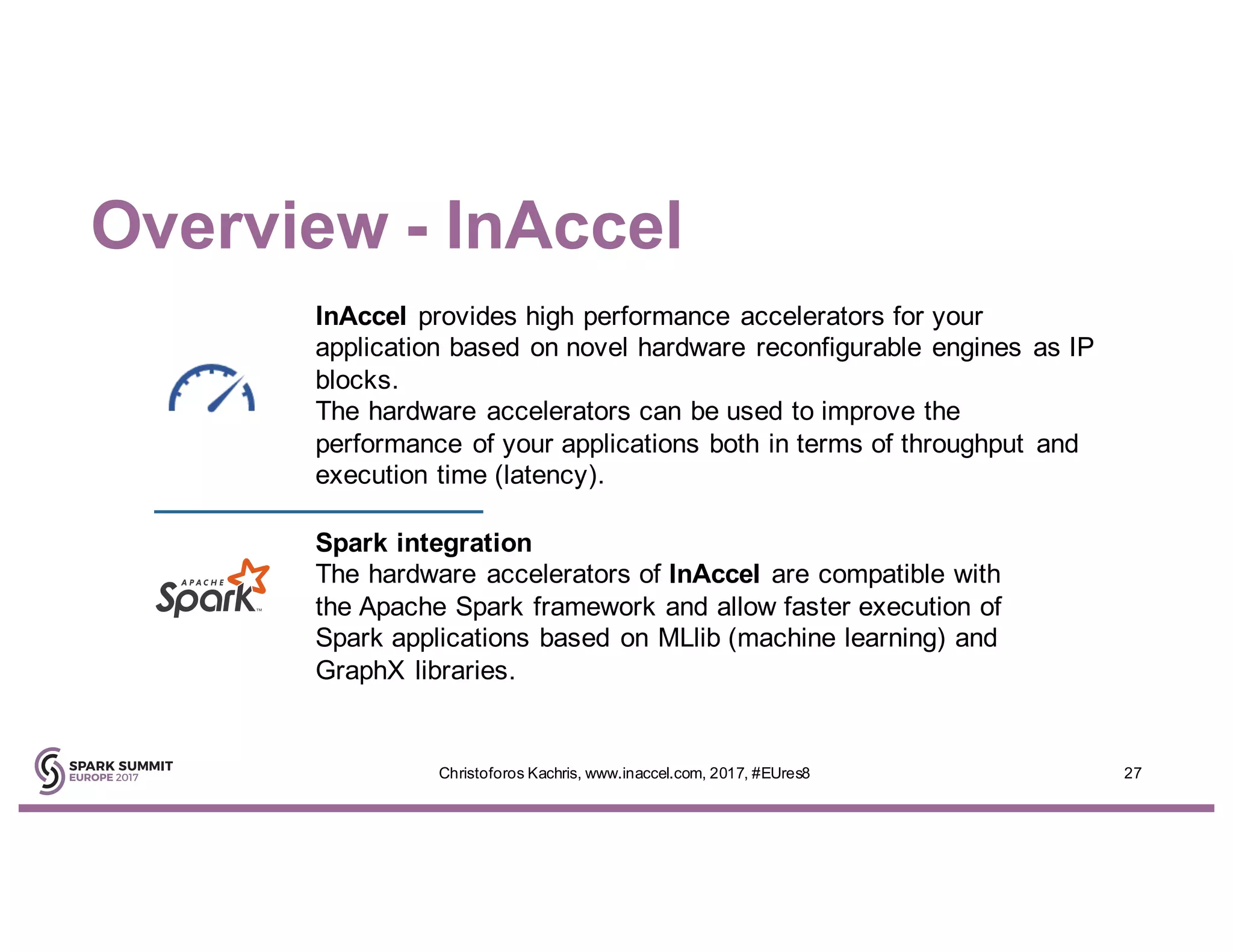Overview - InAccel
27Christoforos Kachris, www.inaccel.com, 2017, #EUres8
InAccel provides high performance accelerators for your
application based on novel hardware reconfigurable engines as IP
blocks.
The hardware accelerators can be used to improve the
performance of your applications both in terms of throughput and
execution time (latency).
Spark integration
The hardware accelerators of InAccel are compatible with
the Apache Spark framework and allow faster execution of
Spark applications based on MLlib (machine learning) and
GraphX libraries.
 