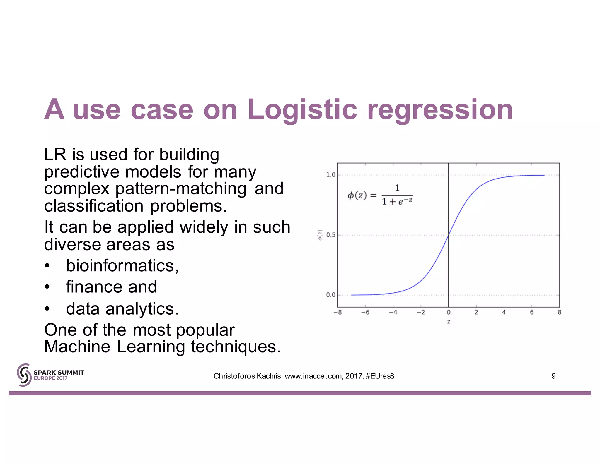 A use case on Logistic regression
LR is used for building
predictive models for many
complex pattern-matching and
classification problems.
It can be applied widely in such
diverse areas as
• bioinformatics,
• finance and
• data analytics.
One of the most popular
Machine Learning techniques.
9Christoforos Kachris, www.inaccel.com, 2017, #EUres8
 