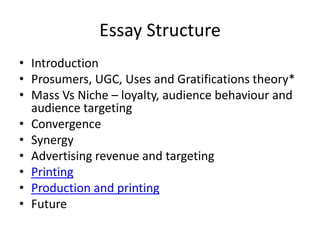 Essay Structure
• Introduction
• Prosumers, UGC, Uses and Gratifications theory*
• Mass Vs Niche – loyalty, audience behaviour and
  audience targeting
• Convergence
• Synergy
• Advertising revenue and targeting
• Printing
• Production and printing
• Future
 