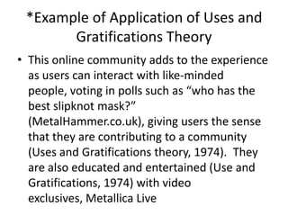 *Example of Application of Uses and
       Gratifications Theory
• This online community adds to the experience
  as users can interact with like-minded
  people, voting in polls such as “who has the
  best slipknot mask?”
  (MetalHammer.co.uk), giving users the sense
  that they are contributing to a community
  (Uses and Gratifications theory, 1974). They
  are also educated and entertained (Use and
  Gratifications, 1974) with video
  exclusives, Metallica Live
 
