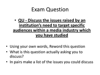 Exam Question
     • QU - Discuss the issues raised by an
       institution’s need to target specific
    audiences within a media industry which
                 you have studied

• Using your own words, Reword this question
• What is this question actually asking you to
  discuss?
• In pairs make a list of the issues you could discuss
 