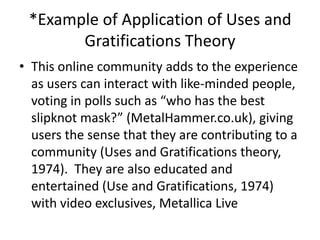 *Example of Application of Uses and
       Gratifications Theory
• This online community adds to the experience
  as users can interact with like-minded people,
  voting in polls such as “who has the best
  slipknot mask?” (MetalHammer.co.uk), giving
  users the sense that they are contributing to a
  community (Uses and Gratifications theory,
  1974). They are also educated and
  entertained (Use and Gratifications, 1974)
  with video exclusives, Metallica Live
 