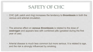 SAFETY OF CHC
• CHC (pill, patch and ring) increases the tendency to thrombosis in both the
venous and arterial circulation.
• The adverse effect on venous thrombosis is related to the dose of
oestrogen and appears less with combined pills (greatest during the first
year of use)
• Arterial disease is much less common but more serious. It is related to age,
and the risk is strongly influenced by smoking.
 