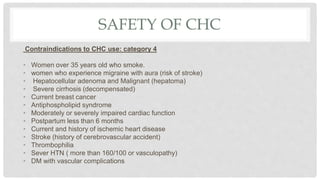SAFETY OF CHC
Contraindications to CHC use: category 4
• Women over 35 years old who smoke.
• women who experience migraine with aura (risk of stroke)
• Hepatocellular adenoma and Malignant (hepatoma)
• Severe cirrhosis (decompensated)
• Current breast cancer
• Antiphospholipid syndrome
• Moderately or severely impaired cardiac function
• Postpartum less than 6 months
• Current and history of ischemic heart disease
• Stroke (history of cerebrovascular accident)
• Thrombophilia
• Sever HTN ( more than 160/100 or vasculopathy)
• DM with vascular complications
 