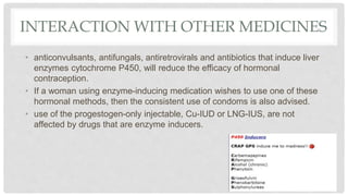 INTERACTION WITH OTHER MEDICINES
• anticonvulsants, antifungals, antiretrovirals and antibiotics that induce liver
enzymes cytochrome P450, will reduce the efficacy of hormonal
contraception.
• If a woman using enzyme-inducing medication wishes to use one of these
hormonal methods, then the consistent use of condoms is also advised.
• use of the progestogen-only injectable, Cu-IUD or LNG-IUS, are not
affected by drugs that are enzyme inducers.
 