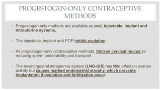 PROGESTOGEN-ONLY CONTRACEPTIVE
METHODS
• Progestogen-only methods are available as oral, injectable, implant and
intrauterine systems.
• The injectable, implant and POP inhibit ovulation
• All progestogen-only contraceptive methods, thicken cervical mucus so
reducing sperm penetrability and transport
• The levonorgestrel intrauterine system (LNG-IUS) has little effect on ovarian
activity but causes marked endometrial atrophy, which prevents
implantation if ovulation and fertilization occur.
 