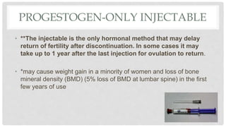 PROGESTOGEN-ONLY INJECTABLE
• **The injectable is the only hormonal method that may delay
return of fertility after discontinuation. In some cases it may
take up to 1 year after the last injection for ovulation to return.
• *may cause weight gain in a minority of women and loss of bone
mineral density (BMD) (5% loss of BMD at lumbar spine) in the first
few years of use
 
