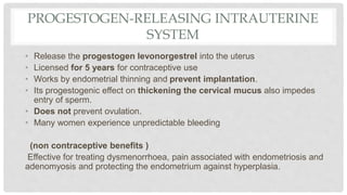 PROGESTOGEN-RELEASING INTRAUTERINE
SYSTEM
• Release the progestogen levonorgestrel into the uterus
• Licensed for 5 years for contraceptive use
• Works by endometrial thinning and prevent implantation.
• Its progestogenic effect on thickening the cervical mucus also impedes
entry of sperm.
• Does not prevent ovulation.
• Many women experience unpredictable bleeding
(non contraceptive benefits )
Effective for treating dysmenorrhoea, pain associated with endometriosis and
adenomyosis and protecting the endometrium against hyperplasia.
 