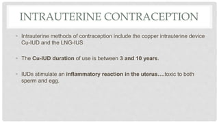 INTRAUTERINE CONTRACEPTION
• Intrauterine methods of contraception include the copper intrauterine device
Cu-IUD and the LNG-IUS
• The Cu-IUD duration of use is between 3 and 10 years.
• IUDs stimulate an inflammatory reaction in the uterus….toxic to both
sperm and egg.
 