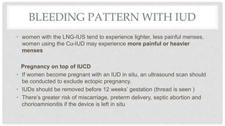 BLEEDING PATTERN WITH IUD
• women with the LNG-IUS tend to experience lighter, less painful menses,
women using the Cu-IUD may experience more painful or heavier
menses
Pregnancy on top of IUCD
• If women become pregnant with an IUD in situ, an ultrasound scan should
be conducted to exclude ectopic pregnancy.
• IUDs should be removed before 12 weeks’ gestation (thread is seen )
• There’s greater risk of miscarriage, preterm delivery, septic abortion and
chorioamnionitis if the device is left in situ
 