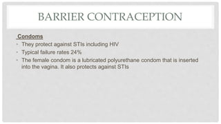 BARRIER CONTRACEPTION
Condoms
• They protect against STIs including HIV
• Typical failure rates 24%
• The female condom is a lubricated polyurethane condom that is inserted
into the vagina. It also protects against STIs
 