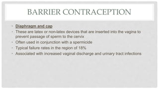 BARRIER CONTRACEPTION
• Diaphragm and cap
• These are latex or non-latex devices that are inserted into the vagina to
prevent passage of sperm to the cervix
• Often used in conjunction with a spermicide
• Typical failure rates in the region of 18%
• Associated with increased vaginal discharge and urinary tract infections
 