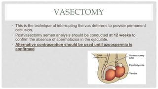 VASECTOMY
• This is the technique of interrupting the vas deferens to provide permanent
occlusion.
• Postvasectomy semen analysis should be conducted at 12 weeks to
confirm the absence of spermatozoa in the ejaculate.
• Alternative contraception should be used until azoospermia is
confirmed
 