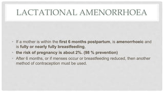 LACTATIONAL AMENORRHOEA
• If a mother is within the first 6 months postpartum, is amenorrhoeic and
is fully or nearly fully breastfeeding,
• the risk of pregnancy is about 2%. (98 % prevention)
• After 6 months, or if menses occur or breastfeeding reduced, then another
method of contraception must be used.
 