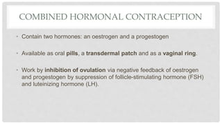 COMBINED HORMONAL CONTRACEPTION
• Contain two hormones: an oestrogen and a progestogen
• Available as oral pills, a transdermal patch and as a vaginal ring.
• Work by inhibition of ovulation via negative feedback of oestrogen
and progestogen by suppression of follicle-stimulating hormone (FSH)
and luteinizing hormone (LH).
 