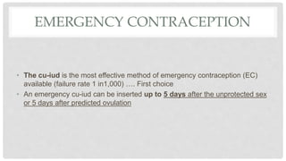 EMERGENCY CONTRACEPTION
• The cu-iud is the most effective method of emergency contraception (EC)
available (failure rate 1 in1,000) …. First choice
• An emergency cu-iud can be inserted up to 5 days after the unprotected sex
or 5 days after predicted ovulation
 
