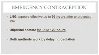 EMERGENCY CONTRACEPTION
• LNG appears effective up to 96 hours after unprotected
sex
• Ulipristal acetate for up to 120 hours
• Both methods work by delaying ovulation
 