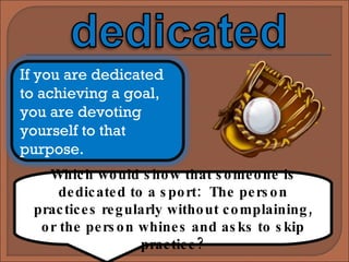 Which would show that someone is dedicated to a sport:  The person practices regularly without complaining, or the person whines and asks to skip practice? If you are dedicated to achieving a goal, you are devoting yourself to that purpose.  