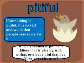 Which situation is pitiful:  a kitten that is playing with string, or a baby bird that has fallen out of its nest? If something is pitiful, it is so sad and weak that people feel sorry for it. 