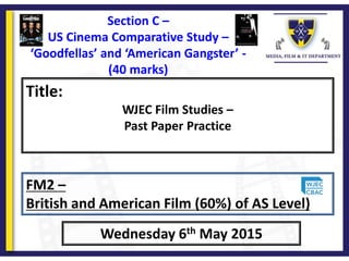 Title:
WJEC Film Studies –
Past Paper Practice
Wednesday 6th May 2015
FM2 –
British and American Film (60%) of AS Level)
Section C –
US Cinema Comparative Study –
‘Goodfellas’ and ‘American Gangster’ -
(40 marks)
 