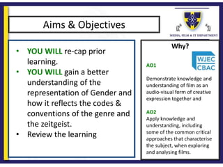 Why?
Aims & Objectives
• YOU WILL re-cap prior
learning.
• YOU WILL gain a better
understanding of the
representation of Gender and
how it reflects the codes &
conventions of the genre and
the zeitgeist.
• Review the learning
AO1
Demonstrate knowledge and
understanding of film as an
audio-visual form of creative
expression together and
AO2
Apply knowledge and
understanding, including
some of the common critical
approaches that characterise
the subject, when exploring
and analysing films.
 