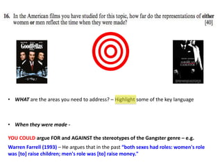 • WHAT are the areas you need to address? – Highlight some of the key language
• When they were made -
YOU COULD argue FOR and AGAINST the stereotypes of the Gangster genre – e.g.
Warren Farrell (1993) – He argues that in the past “both sexes had roles: women's role
was [to] raise children; men's role was [to] raise money."
 