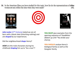 John Locke (17th Century) stated we are all
born with a blank slate (inheriting nothing) and
are shaped by our experiences.
Did the neighbourhood shape Henry?
HOW are the male characters during his
childhood shaping him up to “be a man”?
YOU MUST give examples from the
opening sequence of ‘Goodfellas’
(Watch up until “You broke your
cherry).
YOU SHOULD analyse Henry’s
biological family as well as the
Gangster family.
 