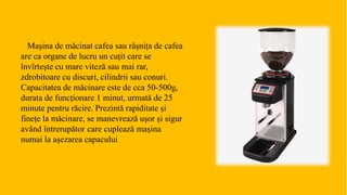 Mașina de măcinat cafea sau râșnița de cafea
are ca organe de lucru un cuțit care se
învîrtește cu mare viteză sau mai rar,
zdrobitoare cu discuri, cilindrii sau conuri.
Capacitatea de măcinare este de cca 50-500g,
durata de funcționare 1 minut, urmată de 25
minute pentru răcire. Prezintă rapiditate și
finețe la măcinare, se manevrează ușor și sigur
având întrerupător care cuplează mașina
numai la așezarea capacului
 