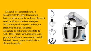 Mixerul este aparatul care se
folosește pentru amestecarea sau
baterea alimentelor în vederea obținerii
unui produs cu conținut omogen.
Mixterele pot fi: cu pahar mixat, cu
palete de batere și amestec.
Mixerele cu pahar au capacitate de
500- 1000 ml de formă tronconică și
permite realizarea unor amestecuri de
băuturi, fructe, lapte, de obicei sub
formă de emulsii.
 