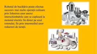 Robotul de bucătărie poate efectua
succesiv mai multe operații culinare
prin folosirea unor anexe
interschimbabile care se cuplează la
motorul electric fie direct pe axul
rotorului, fie prin intermediul unor
reductori de turații.
 