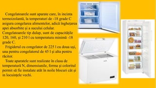 Congelatoarele sunt aparate care, în incinta
termoizolantă, la temperaturi de -18 grade C
asigura congelarea alimentelor, adică înghețarea
apei absorbite și a sucului celular.
Congelatoarele tip dulap, sunt de capacitățile
120, 160, și 210 l cu temperatura minimă -18
grade C.
Frigiderul cu congelator de 225 l cu doua uși,
una pentru congelatorul de 45 l și alta pentru
răcitor.
Toate aparatele sunt realizate în clasa de
temperatură N, dimensiunile, forma și coloritul
permit să fie instalate atât în noile blocuri cât și
in locuințele vechi.
 
