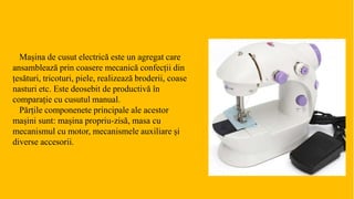 Mașina de cusut electrică este un agregat care
ansamblează prin coasere mecanică confecții din
țesături, tricoturi, piele, realizează broderii, coase
nasturi etc. Este deosebit de productivă în
comparație cu cusutul manual.
Părțile componenete principale ale acestor
mașini sunt: mașina propriu-zisă, masa cu
mecanismul cu motor, mecanismele auxiliare și
diverse accesorii.
 