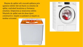 Mașina de spălat rufe execută spălarea prin
agitarea rufelor într-un bazin cu emulsie de
spălat, realizând încalzirea și formarea
emulsiei, limpezirea și stoarcerea rufelor.
Mașinile de spălat sunt de doua tipuri
constructive: mașini cu pulsator și mașini cu
tambur orizontal.
 
