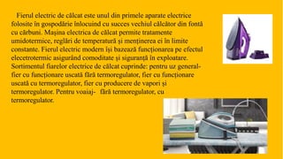 Fierul electric de călcat este unul din primele aparate electrice
folosite în gospodărie înlocuind cu succes vechiul călcător din fontă
cu cărbuni. Mașina electrica de călcat permite tratamente
umidotermice, reglări de temperatură și menținerea ei în limite
constante. Fierul electric modern își bazează funcționarea pe efectul
elecetrotermic asigurând comoditate și siguranță în exploatare.
Sortimentul fiarelor electrice de călcat cuprinde: pentru uz general-
fier cu funcționare uscată fără termoregulator, fier cu funcționare
uscată cu termoregulator, fier cu producere de vapori și
termoregulator. Pentru voaiaj- fără termoregulator, cu
termoregulator.
 