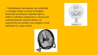 Ventelatoarele sunt aparate care realizâmd
o circulație forțata a aerului în încăperi
determină accelerarea evaporării apei și
astfel și coborârea temperaturii. Carcasa este
confecționată din material plastic, iar
suportul din tije metalice care asigură o bună
stabilitate la o masă redusă.
 