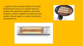 Aparate electrice pentru încălzit în locuințe:
Încălzitoarele electrice cu radiații directă se
compun din suportul de susținere, elementul
încălzitor, reflector, apărător de sârme sau bare
metalce, fișa de aparat cu contact de protecție,
comutatorul etc.
 