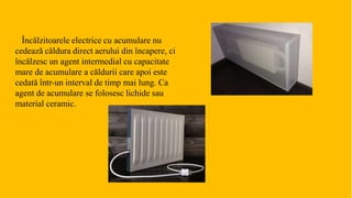 Încălzitoarele electrice cu acumulare nu
cedează căldura direct aerului din încapere, ci
încălzesc un agent intermedial cu capacitate
mare de acumulare a căldurii care apoi este
cedată într-un interval de timp mai lung. Ca
agent de acumulare se folosesc lichide sau
material ceramic.
 