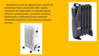 Radiatorul cu ulei are aspectul unui calorifel de
termoficare fiind construit din tablă vopsită,
regulatorul de temperatură cu ermostat asigură
folosirea econumicoasă a curentului consumat.
Radiatoarele se diferențiază prin numărului
elemenților încălzitori și prin puterea rezistenței
electrice.
 