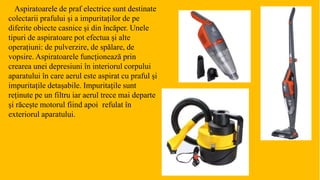 Aspiratoarele de praf electrice sunt destinate
colectarii prafului și a impuritaților de pe
diferite obiecte casnice și din încăper. Unele
tipuri de aspiratoare pot efectua și alte
operațiuni: de pulverzire, de spălare, de
vopsire. Aspiratoarele funcționează prin
crearea unei depresiuni în interiorul corpului
aparatului în care aerul este aspirat cu praful și
impuritațile detașabile. Impuritațile sunt
reținute pe un filtru iar aerul trece mai departe
și răcește motorul fiind apoi refulat în
exteriorul aparatului.
 