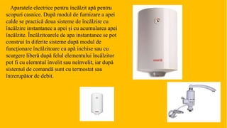 Aparatele electrice pentru încălzit apă pentru
scopuri casnice. După modul de furnizare a apei
calde se practică doua sisteme de încălzire cu
încălzire instantanee a apei și cu acumularea apei
încălzite. Încălzitoarele de apa instantanee se pot
construi în diferite sisteme după modul de
funcționare încălzitoare cu apă inchise sau cu
scurgere liberă după felul elementului încălzitor
pot fi cu elemntul învelit sau neînvelit, iar după
sistemul de comandă sunt cu termostat sau
întrerupător de debit.
 
