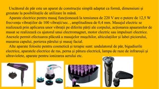 Uscătorul de păr este un aparat de construcție simplă adaptat ca formă, dimensiuni și
greutate la posibilitațile de utilizare în mână.
Aparate electrice pentru masaj funcționează la tensiunea de 220 V are o putere de 12,5 W
frecvența vibrațiilor de 100 vibrații/sec. , amplitudinea de 0,4 mm. Masajul electric se
realizează prin aplicarea unor vibrații pe diferite părți ale corpului, acționarea apaararelor de
masat se realizează cu ajutorul unui electromagnet, motor electric sau impulsuri electrice.
Anexele permit efectuarea plăcută a masajelor mușchilor, alticulațiilor și labei piciorului,
masarea capului, perierea părului și masaj facial.
Alte aparate folosite pentru cosmetică și terapie sunt: undulatorul de păr, bigudiurile
electrice, aparatele electrice de ras, perna și pătura electrică, lampa de raze de infraroșii și
ultraviolete, aparate pentru ionizarea aerului etc.
 