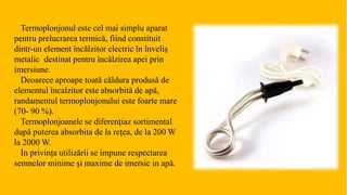Termoplonjonul este cel mai simplu aparat
pentru prelucrarea termică, fiind constituit
dintr-un element încălzitor electric în înveliș
metalic destinat pentru încălzirea apei prin
imersiune.
Deoarece aproape toată căldura produsă de
elementul încalzitor este absorbită de apă,
randamentul termoplonjonului este foarte mare
(70- 90 %).
Termoplonjoanele se diferenţiaz sortimental
după puterea absorbita de la rețea, de la 200 W
la 2000 W.
In privința utilizării se impune respectarea
semnelor minime şi maxime de imersic in apă.
 