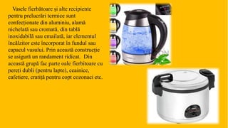 Vasele fierbătoare și alte recipiente
pentru prelucrări tcrmice sunt
confecționate din aluminiu, alamă
nichelată sau cromată, din tablă
inoxidabilă sau emailată, iar elementul
încălzitor este încorporat în fundul sau
capacul vasului. Prin această construcție
se asigură un randament ridicat. Din
această grupă fac parte oale fierbitoare cu
pereți dubli (pentru lapte), ceainice,
cafetiere, cratiță pentru copt cozonaci etc.
 