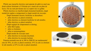 Plitele sau reșourile electrice sunt aparate de gătit cu unul sau
două ochiuri destinate a fi folosite pe o masă sau un plan de
lucru. Ele nu sunt prevăzute nici cu cuptor nici cu grătar.
Plitele electrice se clasifică după elementul încălzitor, după
moduł de reglare a temperaturii şi după modul de exccuție.
După elementul electric încălzitor se deosebesc:
•
•
•
•
•
•
•
•
plite electrice cu placă ceramică;
plite electrice cu element încălzitor în tub metalic;
plite electrice cu placă metalică.
După reglajul de temperatură se disting;
plite fără reglaj;
plite cu limitator;
plite cu termoregulator.
După modul de execuție sunt:
plite electrice in execuție deschisă;
plite electrice în execuție închisă.
Puterea normală este de la 300 la 2000 W, iar randamentul
este de 50%, la cele cu placă ceramică, 55% la cele cu element
în tub metalic și 65% la cele cu placă metalică.
 
