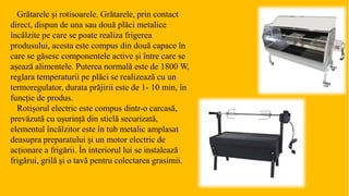 Grătarele și rotisoarele. Grătarele, prin contact
direct, dispun de una sau două plăci metalice
încălzite pe care se poate realiza frigerea
produsului, acesta este compus din două capace în
care se găsesc componentele active și între care se
așează alimentele. Puterea normală este de 1800 W,
reglara temperaturii pe plăci se realizează cu un
termoregulator, durata prăjirii este de 1- 10 min, în
funcție de produs.
Rotișorul electric este compus dintr-o carcasă,
prevăzută cu ușurință din sticlă securizată,
elementul încălzitor este în tub metalic amplasat
deasupra preparatului și un motor electric de
acționare a frigării. În interiorul lui se instalează
frigărui, grilă și o tavă pentru colectarea grasimii.
 