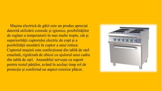 Mașina electrică de gătit este un produs apreciat
datorită utilizării comode şi igienice, posibilităţilor
de reglare a temperaturii în mai multe trepte, cât și
superiorității cuptorului electric de copt și a
posibilității montării în cuptor a unui rotisor.
Cuptorul maşinii este confecționat din tablă de oțel
emailată, rigidizată de obicei cu ajulorul unui cadru
din tablă de oțel. Ansamblul serveşte ca suport
pentru restul părților, având în același timp rol de
protecție și conferind un aspect exterior plăcut.
 