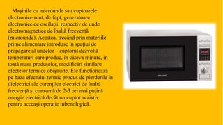 Mașinile cu microunde sau cuptoarele
electronice sunt, de fapt, generatoare
electronice de oscilaţii, respectiv de unde
electromagnetice de înaltă frecvență
(microunde). Acestea, trecând prin materiile
prime alimentare introduse în spațiul de
propagare al undelor – cuptorul dezvoltă
temperaturi care produc, în câteva minute, în
toată masa produselor, modificări similare
efectelor termice obişnuite. Ele functionează
pe baza efectului termic produs de pierderile in
dielectrici ale curenților electrici de înaltă
frecvenţă şi consumă de 2-3 ori mai puțină
energie electrică decât un cuptor rezistiv
pentru acceaşi operație tubenologică.
 